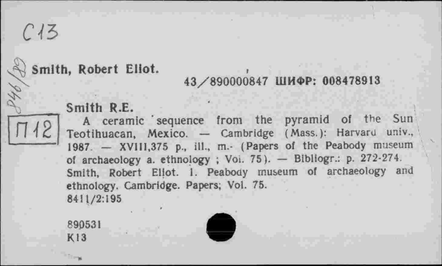 ﻿с\ъ
=0 Smith, Robert Eliot.	i
X	43/890000847 ШИФР: 008478913

Smith R.E.
r-j і Q A ceramic ' sequence from the pyramid of the Sun II 1C Teotihuacan, Mexico. — Cambridge (Mass.): Harvard univ., ------- 1987 _ XVIII,375 p., ill., m.- (Papers of the Peabody museum of archaeology a. ethnology ; Voi. 75). — Blbliogr.: p. 272-274. Smith, Robert Eliot. 1. Peabody museum of archaeology and ethnology. Cambridge. Papers; Vol. 75. 8411/2:195
890531
КІЗ